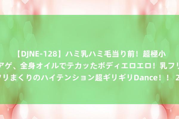 【DJNE-128】ハミ乳ハミ毛当り前！超極小ビキニでテンションアゲアゲ、全身オイルでテカッたボディエロエロ！乳フリ尻フリまくりのハイテンション超ギリギリDance！！ 2 奥运金牌背后的中国制造力量！