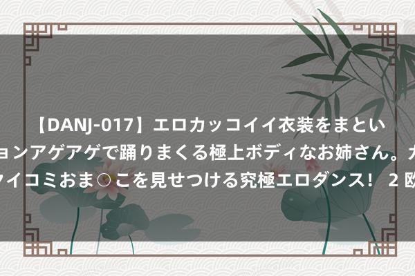 【DANJ-017】エロカッコイイ衣装をまとい、エグイポーズでテンションアゲアゲで踊りまくる極上ボディなお姉さん。ガンガンに腰を振り、クイコミおま○こを見せつける究極エロダンス！ 2 欧洲杯金靴竞争横暴，亚马尔有望锁定新球王称呼！