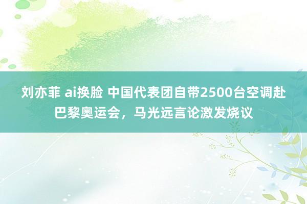 刘亦菲 ai换脸 中国代表团自带2500台空调赴巴黎奥运会，马光远言论激发烧议