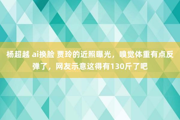 杨超越 ai换脸 贾玲的近照曝光，嗅觉体重有点反弹了，网友示意这得有130斤了吧