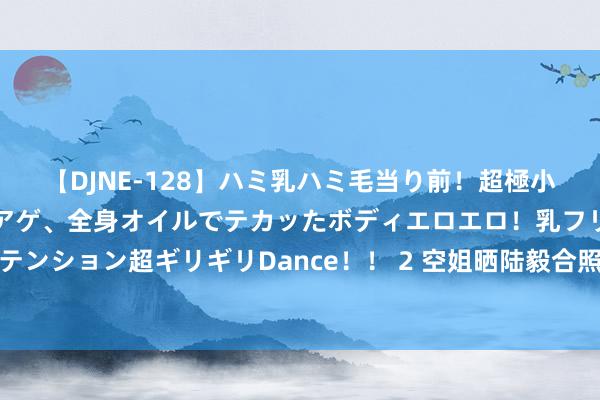 【DJNE-128】ハミ乳ハミ毛当り前！超極小ビキニでテンションアゲアゲ、全身オイルでテカッたボディエロエロ！乳フリ尻フリまくりのハイテンション超ギリギリDance！！ 2 空姐晒陆毅合照：全身打满马赛克！让网友见笑：合计要进宫侍寝