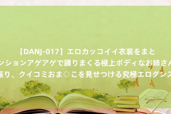 【DANJ-017】エロカッコイイ衣装をまとい、エグイポーズでテンションアゲアゲで踊りまくる極上ボディなお姉さん。ガンガンに腰を振り、クイコミおま○こを見せつける究極エロダンス！ 2 年代文四本《六零年代女时期员》《六零女配是大好意思东说念主》等