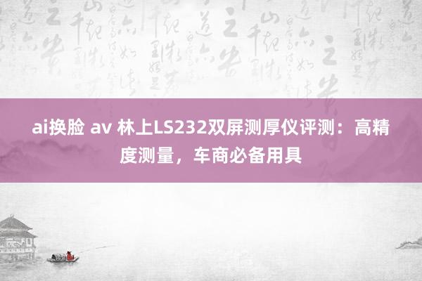 ai换脸 av 林上LS232双屏测厚仪评测：高精度测量，车商必备用具