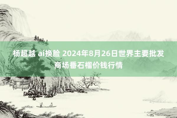 杨超越 ai换脸 2024年8月26日世界主要批发商场番石榴价钱行情