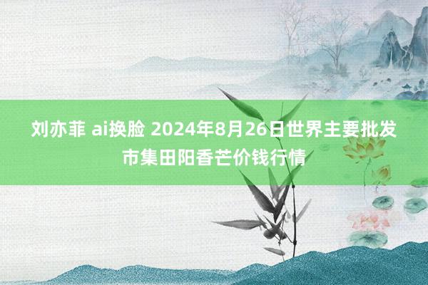 刘亦菲 ai换脸 2024年8月26日世界主要批发市集田阳香芒价钱行情