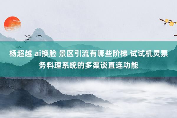 杨超越 ai换脸 景区引流有哪些阶梯 试试机灵票务料理系统的多渠谈直连功能