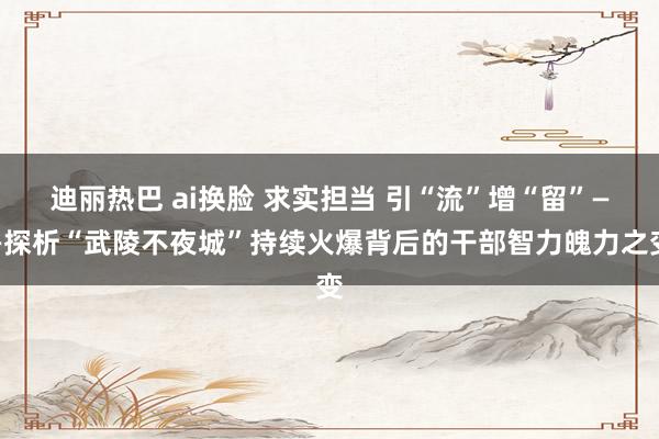 迪丽热巴 ai换脸 求实担当 引“流”增“留”——探析“武陵不夜城”持续火爆背后的干部智力魄力之变