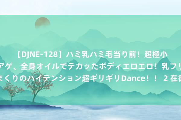 【DJNE-128】ハミ乳ハミ毛当り前！超極小ビキニでテンションアゲアゲ、全身オイルでテカッたボディエロエロ！乳フリ尻フリまくりのハイテンション超ギリギリDance！！ 2 在德国东弗里斯兰喝茶，“3杯是法律”