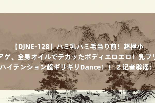 【DJNE-128】ハミ乳ハミ毛当り前！超極小ビキニでテンションアゲアゲ、全身オイルでテカッたボディエロエロ！乳フリ尻フリまくりのハイテンション超ギリギリDance！！ 2 记者辟谣：曼联没说念托尼，买完乌加特照旧清空预算