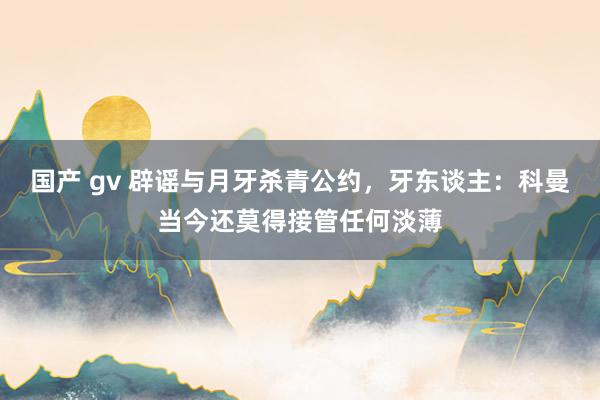 国产 gv 辟谣与月牙杀青公约，牙东谈主：科曼当今还莫得接管任何淡薄