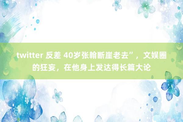 twitter 反差 40岁张翰断崖老去”，文娱圈的狂妄，在他身上发达得长篇大论