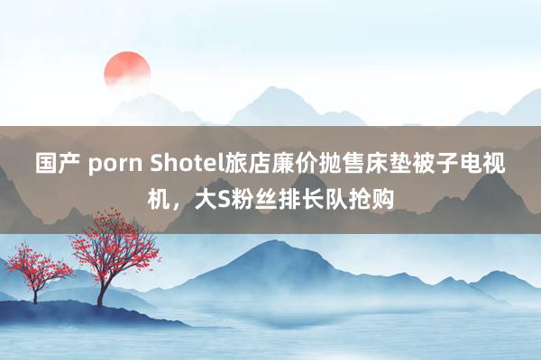 国产 porn Shotel旅店廉价抛售床垫被子电视机，大S粉丝排长队抢购