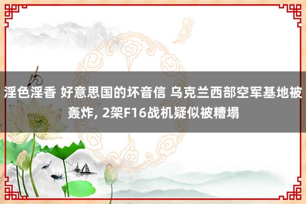 淫色淫香 好意思国的坏音信 乌克兰西部空军基地被轰炸， 2架F16战机疑似被糟塌