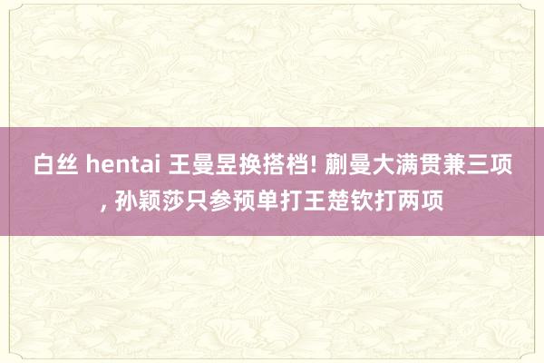 白丝 hentai 王曼昱换搭档! 蒯曼大满贯兼三项， 孙颖莎只参预单打王楚钦打两项