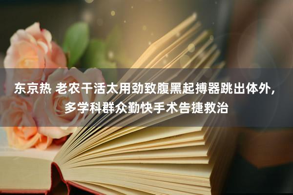 东京热 老农干活太用劲致腹黑起搏器跳出体外， 多学科群众勤快手术告捷救治