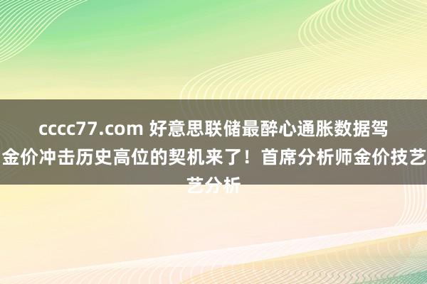 cccc77.com 好意思联储最醉心通胀数据驾到、金价冲击历史高位的契机来了！首席分析师金价技艺分析