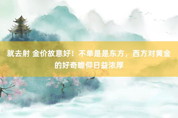 就去射 金价故意好！不单是是东方，西方对黄金的好奇瞻仰日益浓厚