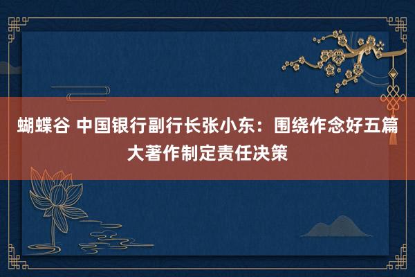 蝴蝶谷 中国银行副行长张小东：围绕作念好五篇大著作制定责任决策