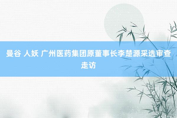 曼谷 人妖 广州医药集团原董事长李楚源采选审查走访