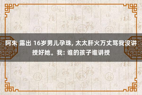 阿朱 露出 16岁男儿孕珠， 太太肝火万丈骂我没讲授好她。我: 谁的孩子谁讲授