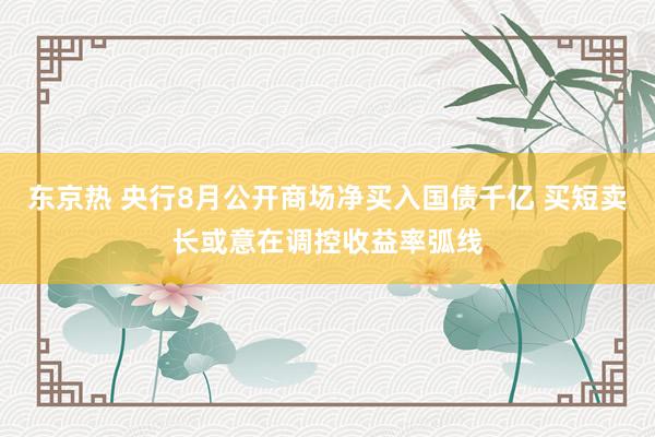 东京热 央行8月公开商场净买入国债千亿 买短卖长或意在调控收益率弧线