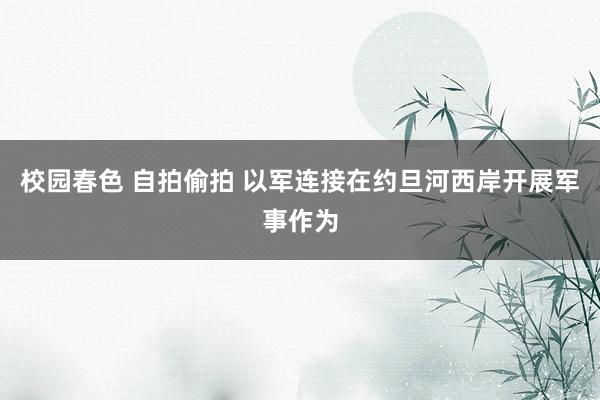 校园春色 自拍偷拍 以军连接在约旦河西岸开展军事作为