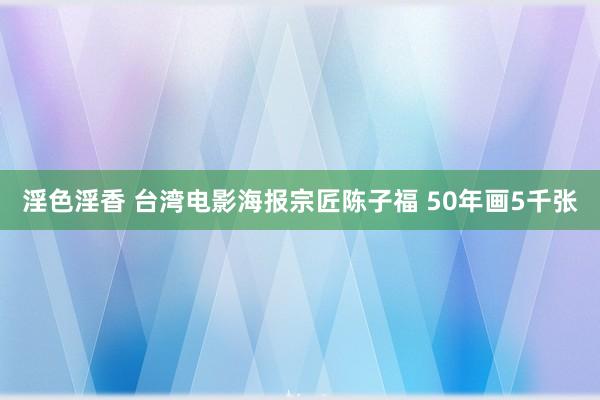 淫色淫香 台湾电影海报宗匠陈子福 50年画5千张