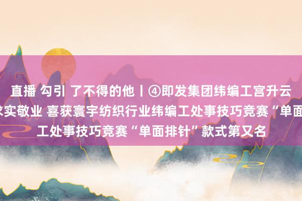 直播 勾引 了不得的他丨④即发集团纬编工宫升云：25年扎根一线求实敬业 喜获寰宇纺织行业纬编工处事技巧竞赛“单面排针”款式第又名