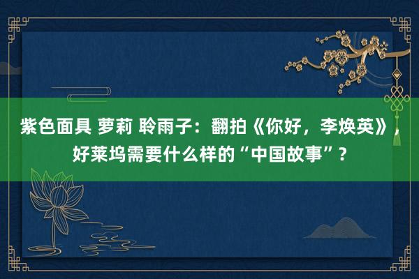 紫色面具 萝莉 聆雨子：翻拍《你好，李焕英》，好莱坞需要什么样的“中国故事”？