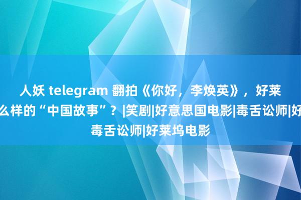 人妖 telegram 翻拍《你好，李焕英》，好莱坞需要什么样的“中国故事”？|笑剧|好意思国电影|毒舌讼师|好莱坞电影