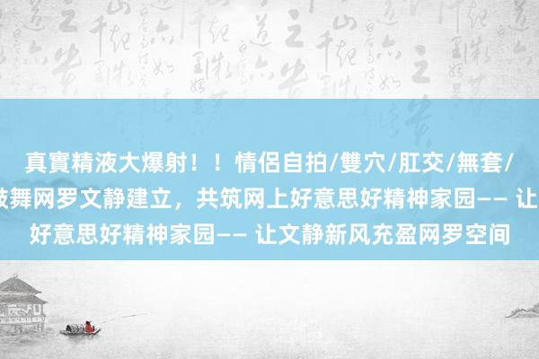 真實精液大爆射！！情侶自拍/雙穴/肛交/無套/大量噴精 安徽省全面鼓舞网罗文静建立，共筑网上好意思好精神家园—— 让文静新风充盈网罗空间