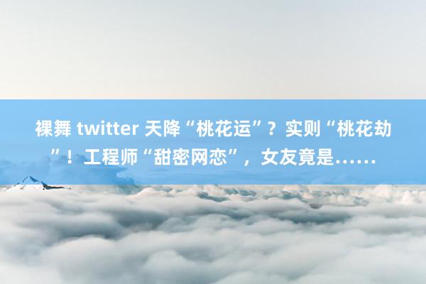 裸舞 twitter 天降“桃花运”？实则“桃花劫”！工程师“甜密网恋”，女友竟是……