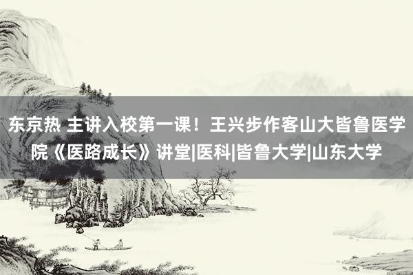 东京热 主讲入校第一课！王兴步作客山大皆鲁医学院《医路成长》讲堂|医科|皆鲁大学|山东大学