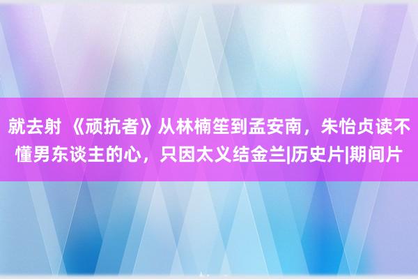 就去射 《顽抗者》从林楠笙到孟安南，朱怡贞读不懂男东谈主的心，只因太义结金兰|历史片|期间片