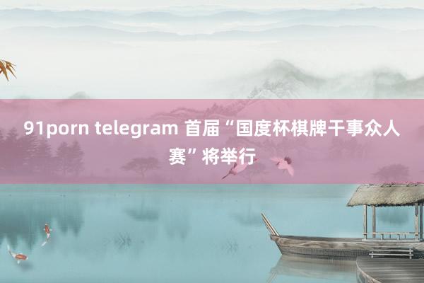 91porn telegram 首届“国度杯棋牌干事众人赛”将举行