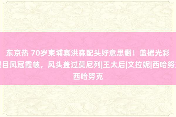 东京热 70岁柬埔寨洪森配头好意思翻！蓝裙光彩瞩目凤冠霞帔，风头盖过莫尼列|王太后|文拉妮|西哈努克