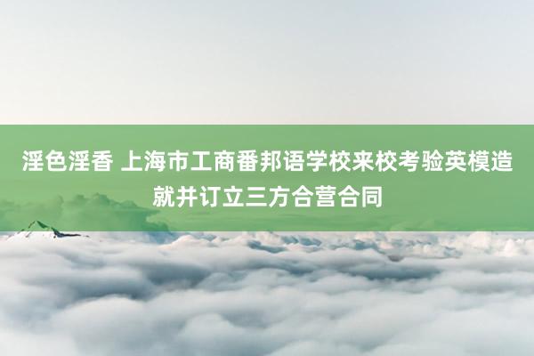 淫色淫香 上海市工商番邦语学校来校考验英模造就并订立三方合营合同