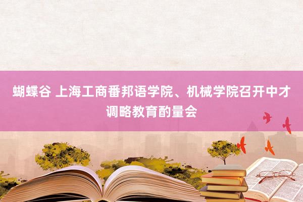 蝴蝶谷 上海工商番邦语学院、机械学院召开中才调略教育酌量会