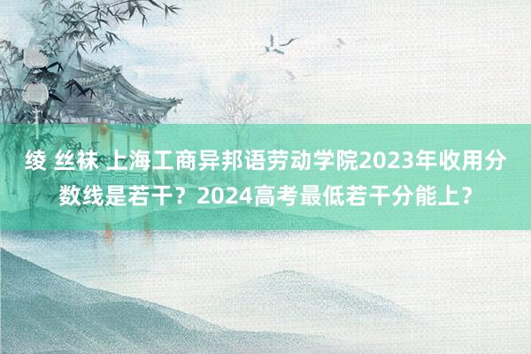 绫 丝袜 上海工商异邦语劳动学院2023年收用分数线是若干？2024高考最低若干分能上？