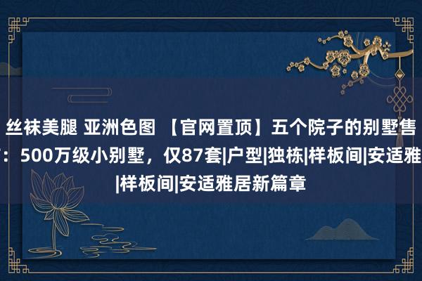 丝袜美腿 亚洲色图 【官网置顶】五个院子的别墅售楼处发布：500万级小别墅，仅87套|户型|独栋|样板间|安适雅居新篇章