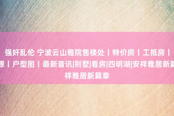 强奸乱伦 宁波云山雅院售楼处丨特价房丨工抵房丨房源丨户型图丨最新音讯|别墅|看房|四明湖|安祥雅居新篇章