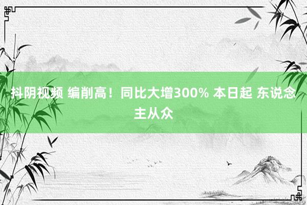 抖阴视频 编削高！同比大增300% 本日起 东说念主从众