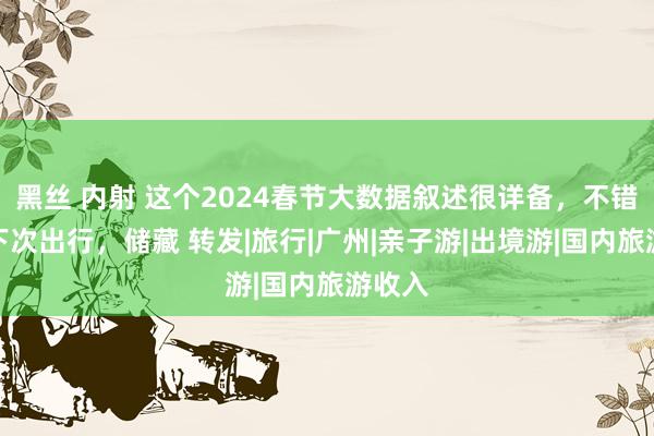 黑丝 内射 这个2024春节大数据叙述很详备，不错携带下次出行，储藏 转发|旅行|广州|亲子游|出境游|国内旅游收入