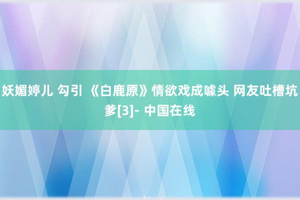 妖媚婷儿 勾引 《白鹿原》情欲戏成噱头 网友吐槽坑爹[3]- 中国在线