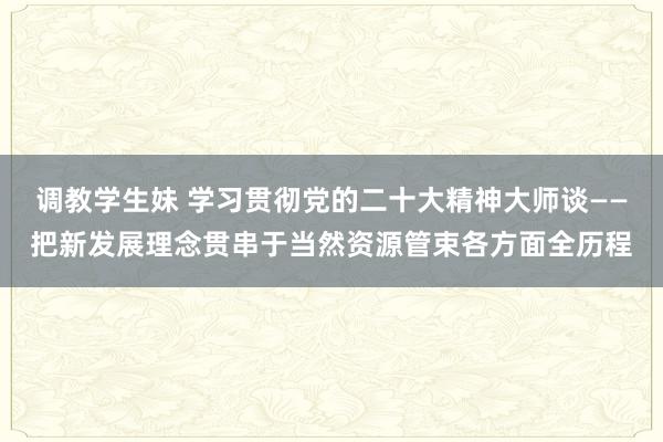 调教学生妹 学习贯彻党的二十大精神大师谈——把新发展理念贯串于当然资源管束各方面全历程