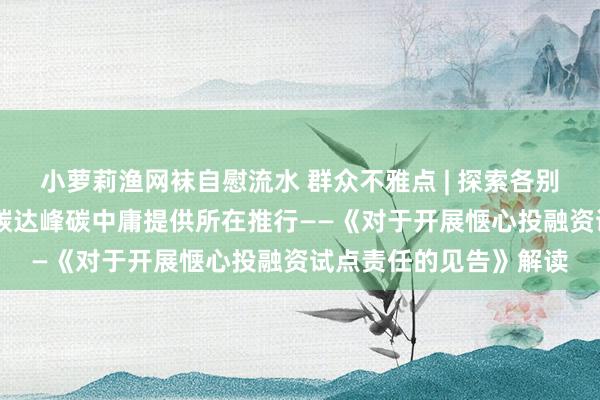 小萝莉渔网袜自慰流水 群众不雅点 | 探索各别化惬心投融资模式 为碳达峰碳中庸提供所在推行——《对于开展惬心投融资试点责任的见告》解读