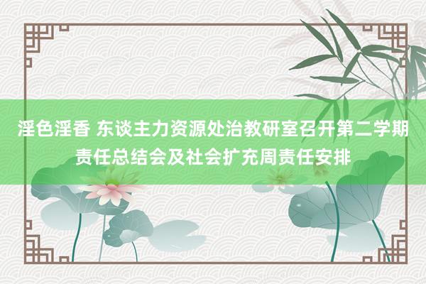 淫色淫香 东谈主力资源处治教研室召开第二学期责任总结会及社会扩充周责任安排