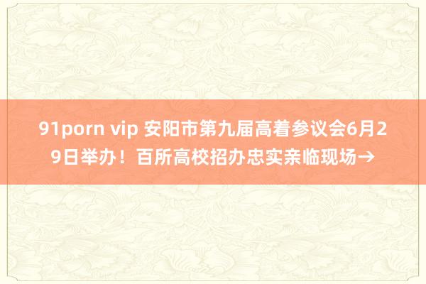 91porn vip 安阳市第九届高着参议会6月29日举办！百所高校招办忠实亲临现场→