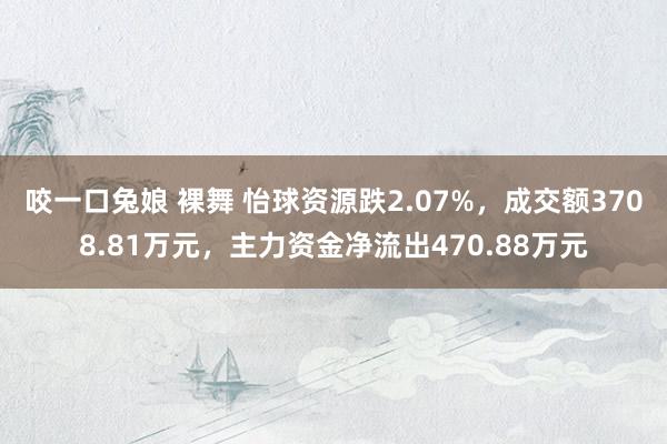 咬一口兔娘 裸舞 怡球资源跌2.07%，成交额3708.81万元，主力资金净流出470.88万元